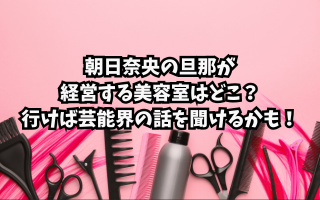 朝日奈央の旦那が経営する美容室はどこ？行けば芸能界の話を聞けるかも