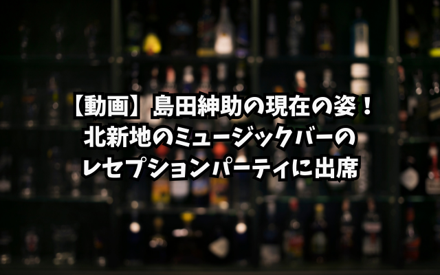 【動画】島田紳助の現在の姿！北新地のミュージックバーのレセプションパーティに出席